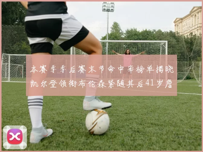 本赛季季后赛末节命中率榜单揭晓凯尔登领衔布伦森紧随其后41岁詹姆斯也在其中