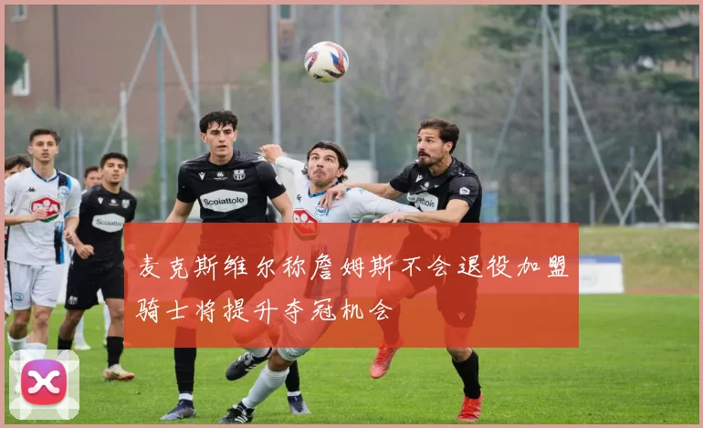 麦克斯维尔称詹姆斯不会退役加盟骑士将提升夺冠机会