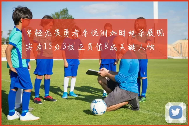 年轻无畏勇者李悦洲加时绝杀展现实力15分3板正负值8成关键人物