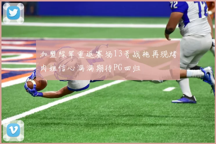 加盟绿军重返赛场13号战袍再现烤肉姐信心满满期待PG回归