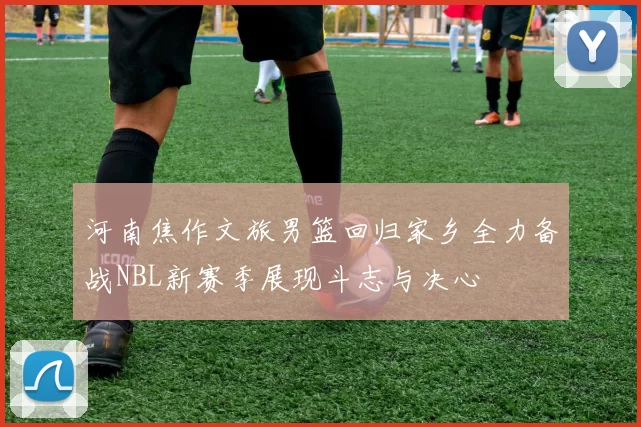 河南焦作文旅男篮回归家乡全力备战NBL新赛季展现斗志与决心