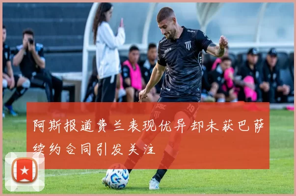 阿斯报道费兰表现优异却未获巴萨续约合同引发关注
