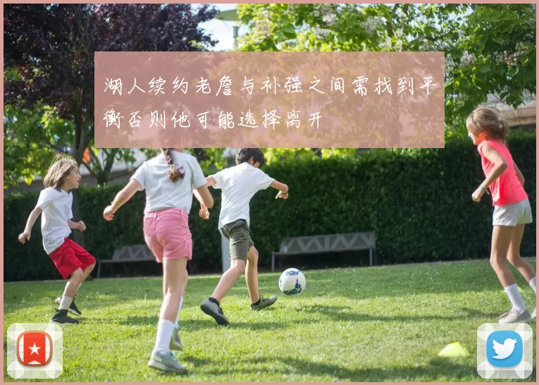 湖人续约老詹与补强之间需找到平衡否则他可能选择离开