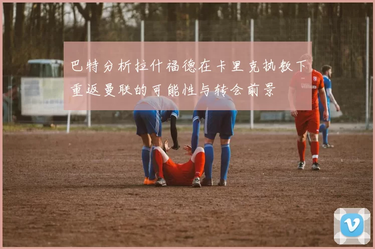 巴特分析拉什福德在卡里克执教下重返曼联的可能性与转会前景